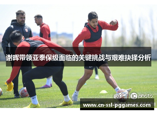 谢晖带领亚泰保级面临的关键挑战与艰难抉择分析 谢晖带领亚泰保级面临的关键挑战与艰难抉择分析