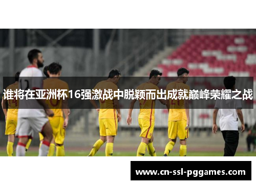 谁将在亚洲杯16强激战中脱颖而出成就巅峰荣耀之战 谁将在亚洲杯16强激战中脱颖而出成就巅峰荣耀之战