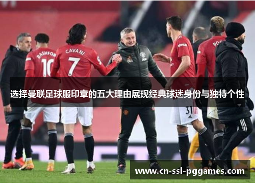 选择曼联足球服印章的五大理由展现经典球迷身份与独特个性 选择曼联足球服印章的五大理由展现经典球迷身份与独特个性